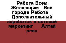 Работа Всем Желающим - Все города Работа » Дополнительный заработок и сетевой маркетинг   . Алтай респ.